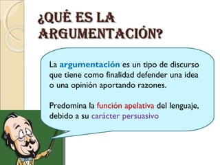 ¿Qué es la argumentación? La argumentación es un tipo de discurso que tiene como finalidad defender una idea o una opinión aportando razones. Predomina la función apelativa del lenguaje, debido a su carácter persuasivo .