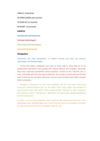 FINALLY: finalmente

IN CONCLUSION: para concluir

TO SUM UP: en resumen

IN SHORT: resumiendo

EJEMPLO

Introducción (introduction)

Ventajas (advantages)

Desventajas (disadvantages)

Conclusión (conclusion)

Computers
Computers are now everywhere in modern society, but they can present
advantages and disadvantages.

    In the first place, computers can save us time, that is, they help us to do
complicated operations very quickly and almost without any mistakes. Secondly,
they have improved worldwide communications. Thanks to the Internet, the e-
mail, and today with the new social networks, we can get in touch with our friends
even if they are far, far away. Moreover, we can communicate each other cheaper
faster and easier.

    However, computers can also have problems. On the one hand, they have
improved communications but on the other hand, they might stop people to
communicate with each other. Some people prefer “talking” to their computer
than doing so with a “real person”. Moreover, this fact makes people dependent
on their computers.

In short, it is true that computers have made our life easier and they have more
advantages than disadvantages, but I think that we must use computers sensibly:
we rule our computer, not our computer rules our life.
 