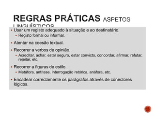  Usar um registo adequado à situação e ao destinatário.
 Registo formal ou informal.

 Atentar na coesão textual.
 Recorrer a verbos de opinião.
 Acreditar, achar, estar seguro, estar convicto, concordar, afirmar, refutar,

rejeitar, etc.
 Recorrer a figuras de estilo.
 Metáfora, antítese, interrogação retórica, anáfora, etc.

 Encadear correctamente os parágrafos através de conectores

lógicos.

 
