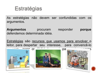 Estratégias
As estratégias não devem ser confundidas com os
argumentos.
Argumentos
procuram
defendemos determinada idéia.

responder

porque

Estratégias são recursos que usamos para envolver o
leitor, para despertar seu interesse, para convencê-lo
e para gerar credibilidade ou simpatia pelas nossas
ideias.

 