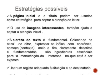 Estratégias possíveis
A

página inicial e o título podem ser usados
como estratégias para captar a atenção do leitor.
 O uso de imagens interessantes também ajuda a
captar a atenção inicial .
A clareza do texto é fundamental. Colocar-se na
ótica do leitor, expressar as idéias com coerência,
começo (contexto), meio e fim, claramente descritos
e fundamentados,
são ingredientes essenciais
para a manutenção do interesse no que está a ser
exposto.
Usar um registo adequado à situação e ao destinatário.

 