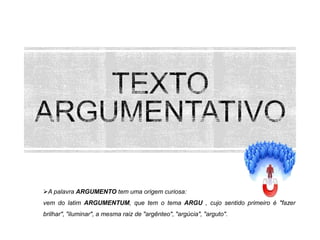 A palavra ARGUMENTO tem uma origem curiosa:
vem do latim ARGUMENTUM, que tem o tema ARGU , cujo sentido primeiro é "fazer
brilhar", "iluminar", a mesma raiz de "argênteo", "argúcia", "arguto".

 
