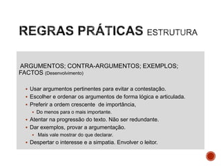 ARGUMENTOS; CONTRA-ARGUMENTOS; EXEMPLOS;
FACTOS (Desenvolvimento)
 Usar argumentos pertinentes para evitar a contestação.

 Escolher e ordenar os argumentos de forma lógica e articulada.
 Preferir a ordem crescente de importância,
 Do menos para o mais importante.

 Atentar na progressão do texto. Não ser redundante.
 Dar exemplos, provar a argumentação.
 Mais vale mostrar do que declarar.

 Despertar o interesse e a simpatia. Envolver o leitor.

 