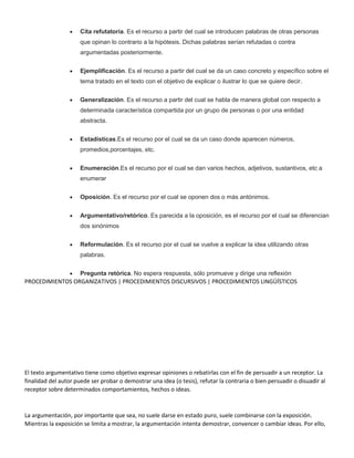  Cita refutatoria. Es el recurso a partir del cual se introducen palabras de otras personas
que opinan lo contrario a la hipótesis. Dichas palabras serían refutadas o contra
argumentadas posteriormente.
 Ejemplificación. Es el recurso a partir del cual se da un caso concreto y específico sobre el
tema tratado en el texto con el objetivo de explicar o ilustrar lo que se quiere decir.
 Generalización. Es el recurso a partir del cual se habla de manera global con respecto a
determinada característica compartida por un grupo de personas o por una entidad
abstracta.
 Estadísticas.Es el recurso por el cual se da un caso donde aparecen números,
promedios,porcentajes, etc.
 Enumeración.Es el recurso por el cual se dan varios hechos, adjetivos, sustantivos, etc a
enumerar
 Oposición. Es el recurso por el cual se oponen dos o más antónimos.
 Argumentativo/retórico. Es parecida a la oposición, es el recurso por el cual se diferencian
dos sinónimos
 Reformulación. Es el recurso por el cual se vuelve a explicar la idea utilizando otras
palabras.
 Pregunta retórica. No espera respuesta, sólo promueve y dirige una reflexión
PROCEDIMIENTOS ORGANIZATIVOS | PROCEDIMIENTOS DISCURSIVOS | PROCEDIMIENTOS LINGÜÍSTICOS
El texto argumentativo tiene como objetivo expresar opiniones o rebatirlas con el fin de persuadir a un receptor. La
finalidad del autor puede ser probar o demostrar una idea (o tesis), refutar la contraria o bien persuadir o disuadir al
receptor sobre determinados comportamientos, hechos o ideas.
La argumentación, por importante que sea, no suele darse en estado puro, suele combinarse con la exposición.
Mientras la exposición se limita a mostrar, la argumentación intenta demostrar, convencer o cambiar ideas. Por ello,
 