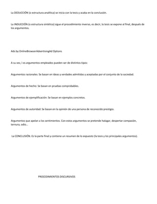 La DEDUCCIÓN (o estructura analítica) se inicia con la tesis y acaba en la conclusión.
La INDUCCIÓN (o estructura sintética) sigue el procedimiento inverso, es decir, la tesis se expone al final, después de
los argumentos.
Ads by OnlineBrowserAdvertisingAd Options
A su vez, l os argumentos empleados pueden ser de distintos tipos:
Argumentos racionales: Se basan en ideas y verdades admitidas y aceptadas por el conjunto de la sociedad.
Argumentos de hecho: Se basan en pruebas comprobables.
Argumentos de ejemplificación: Se basan en ejemplos concretos.
Argumentos de autoridad: Se basan en la opinión de una persona de reconocido prestigio.
Argumentos que apelan a los sentimientos. Con estos argumentos se pretende halagar, despertar compasión,
ternura, odio…
La CONCLUSIÓN. Es la parte final y contiene un resumen de lo expuesto (la tesis y los principales argumentos).
PROCEDIMIENTOS DISCURSIVOS
 