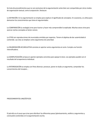 Se trata de procedimientos que no son exclusivos de la argumentación antes bien son compartidos por otros modos
de organización textual, como la exposición. Destacan:
La DEFINICIÓN. En la argumentación se emplea para explicar el significado de conceptos. En ocasiones, se utiliza para
demostrar los conocimientos que tiene el argumentador.
La COMPARACIÓN (o analogía) sirve para ilustrar y hacer más comprensible lo explicado. Muchas veces sirve para
acercar ciertos conceptos al lector común.
La CITAS son reproducciones de enunciados emitidos por expertos. Tienen el objetivo de dar autenticidad al
contenido. Las citas se emplean como argumentos de autoridad.
La ENUMERACIÓN ACUMULATIVA consiste en aportar varios argumentos en serie. Cumple una función
intensificadora.
La EJEMPLIFICACIÓN se basa en aportar ejemplos concretos para apoyar la tesis. Los ejemplos pueden ser el
resultado de la experiencia individual.
La INTERROGACIÓN se emplea con fines diversos: provocar, poner en duda un argumento, comprobar los
conocimientos del receptor…
PROCEDIMIENTOS LINGÜÍSTICOS
El párrafo es el cauce que sirve para distribuir los diferentes pasos (planteamiento, análisis o argumentos y
conclusión) contenidos en la argumentación escrita.
 