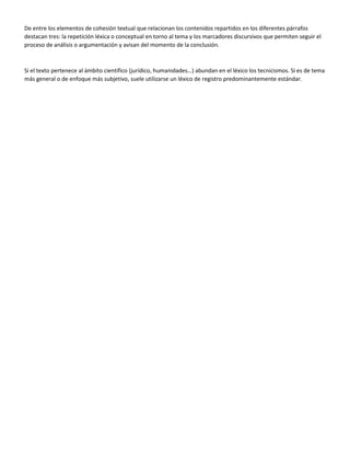 De entre los elementos de cohesión textual que relacionan los contenidos repartidos en los diferentes párrafos
destacan tres: la repetición léxica o conceptual en torno al tema y los marcadores discursivos que permiten seguir el
proceso de análisis o argumentación y avisan del momento de la conclusión.
Si el texto pertenece al ámbito científico (jurídico, humanidades…) abundan en el léxico los tecnicismos. Si es de tema
más general o de enfoque más subjetivo, suele utilizarse un léxico de registro predominantemente estándar.
 