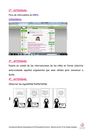 Coordinación Maestra Dinamizadora CCTE Paysandú Divia Soria – Maestros de Ela. 97 de Tiempo Completo.
2ª. ACTIVIDAD:
Foro de intercambio en CREA.
CONSIGNA:
3ª. ACTIVIDAD:
Puesta en común de las intervenciones de los niños en forma colectiva
seleccionando aquellos argumentos que sean válidos para convencer a
Guille.
4ª. ACTIVIDAD.
Observar las siguientes historietas:
1
 