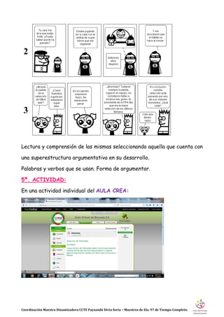 Coordinación Maestra Dinamizadora CCTE Paysandú Divia Soria – Maestros de Ela. 97 de Tiempo Completo.
Lectura y comprensión de las mismas seleccionando aquella que cuenta con
una superestructura argumentativa en su desarrollo.
Palabras y verbos que se usan. Forma de argumentar.
5ª. ACTIVIDAD:
En una actividad individual del AULA CREA:
2
3
 