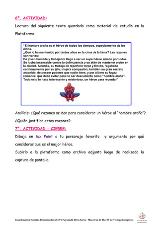 Coordinación Maestra Dinamizadora CCTE Paysandú Divia Soria – Maestros de Ela. 97 de Tiempo Completo.
6ª. ACTIVIDAD:
Lectura del siguiente texto guardado como material de estudio en la
Plataforma.
Análisis: ¿Qué razones se dan para considerar un héroe al “hombre araña”?
¿Quién justifica estas razones?
7ª. ACTIVIDAD - CIERRE:
Dibuja en tux Paint a tu personaje favorito y argumenta por qué
consideras que es el mejor héroe.
Subirlo a la plataforma como archivo adjunto luego de realizada la
captura de pantalla.
“El hombre araña es el héroe de todos los tiempos, especialmente de los
niños.
¿Qué lo ha mantenido por tantos años en la cima de la fama? Las razones
son varias:
De joven humilde y trabajador llegó a ser un superhéroe amado por todos.
Su lucha incansable contra la delincuencia y su afán de mantener orden en
la ciudad. Además, su trabajo de reportero torpe y tímido, regañado
continuamente por su jefe, inspira compasión; también su gran secreto
arácnido, de poseer poderes que nadie tiene, y por último su fugaz
romance, que debe evitar para no ser descubierto como “hombre araña”.
Todo esto lo hace interesante y misterioso, un héroe para recordar”
 