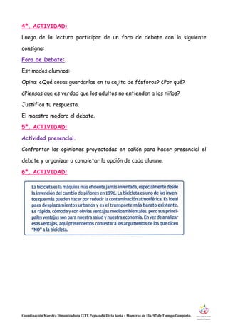 Coordinación Maestra Dinamizadora CCTE Paysandú Divia Soria – Maestros de Ela. 97 de Tiempo Completo.
4ª. ACTIVIDAD:
Luego de la lectura participar de un foro de debate con la siguiente
consigna:
Foro de Debate:
Estimados alumnos:
Opina: ¿Qué cosas guardarías en tu cajita de fósforos? ¿Por qué?
¿Piensas que es verdad que los adultos no entienden a los niños?
Justifica tu respuesta.
El maestro modera el debate.
5ª. ACTIVIDAD:
Actividad presencial.
Confrontar las opiniones proyectadas en cañón para hacer presencial el
debate y organizar o completar la opción de cada alumno.
6ª. ACTIVIDAD:
 
