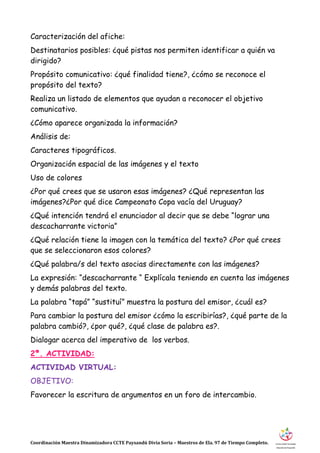 Coordinación Maestra Dinamizadora CCTE Paysandú Divia Soria – Maestros de Ela. 97 de Tiempo Completo.
Caracterización del afiche:
Destinatarios posibles: ¿qué pistas nos permiten identificar a quién va
dirigido?
Propósito comunicativo: ¿qué finalidad tiene?, ¿cómo se reconoce el
propósito del texto?
Realiza un listado de elementos que ayudan a reconocer el objetivo
comunicativo.
¿Cómo aparece organizada la información?
Análisis de:
Caracteres tipográficos.
Organización espacial de las imágenes y el texto
Uso de colores
¿Por qué crees que se usaron esas imágenes? ¿Qué representan las
imágenes?¿Por qué dice Campeonato Copa vacía del Uruguay?
¿Qué intención tendrá el enunciador al decir que se debe “lograr una
descacharrante victoria”
¿Qué relación tiene la imagen con la temática del texto? ¿Por qué crees
que se seleccionaron esos colores?
¿Qué palabra/s del texto asocias directamente con las imágenes?
La expresión: “descacharrante “ Explícala teniendo en cuenta las imágenes
y demás palabras del texto.
La palabra “tapá” “sustituí” muestra la postura del emisor, ¿cuál es?
Para cambiar la postura del emisor ¿cómo la escribirías?, ¿qué parte de la
palabra cambió?, ¿por qué?, ¿qué clase de palabra es?.
Dialogar acerca del imperativo de los verbos.
2ª. ACTIVIDAD:
ACTIVIDAD VIRTUAL:
OBJETIVO:
Favorecer la escritura de argumentos en un foro de intercambio.
 