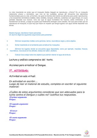 Coordinación Maestra Dinamizadora CCTE Paysandú Divia Soria – Maestros de Ela. 97 de Tiempo Completo.
Lo más importante es evitar que el mosquito Aedes Aegypti se reproduzca. ¿Cómo? Es un mosquito
netamente urbano y doméstico, que vive en las ciudades, porque allí encuentra dos elementos
fundamentales para su vida: al hombre, de quien la hembra del insecto se alimenta para poder reproducirse;
y los recipientes domésticos (baldes, latas, botellas, tanques, bollones, cubiertas) con agua limpia, en cuyas
paredes deposita sus huevos. Una vez que el agua humedece los huevos, estos embrionan y se
transforman en larvas, y luego en pupas que finalmente emergen como adultos. Así que para evitar que se
reproduzca el mosquito, lo que hay que hacer es impedir que tenga lugares con agua donde depositar sus
larvas.
Desde el grupo, decidieron hacer pancartas.
Un alumno eligió los siguientes argumentos para presentar:
 Eliminar recipientes inútiles como jarrones, tarros, neumáticos viejos y otros objetos.
 Echar insecticida en el ambiente para erradicar los mosquitos.
 Eliminar los lugares donde se encuentra agua depositada, como por ejemplo, macetas, frascos,
neumáticos, recovecos en los árboles, bolsas de nailon, etcétera.
 Colocar boca abajo todos los objetos que podrían retener el agua de la lluvia.
Lectura y análisis comprensivo del texto.
Acciones para erradicar el Dengue.
7ª. ACTIVIDAD:
Actividad en aula virtual:
En actividad en escribir….
Luego de leer el material de estudio, completa en escribir el siguiente
material:
¿Cuáles de estos argumentos consideras que son adecuados para la
lucha contra el Dengue y cuáles no? Justifica tus respuestas.
·El primer argumento
Porque:
·El segundo argumento
Porque:
·El tercer
Porque:
·El cuarto argumento
Porque:
 