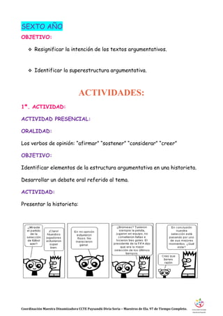 Coordinación Maestra Dinamizadora CCTE Paysandú Divia Soria – Maestros de Ela. 97 de Tiempo Completo.
SEXTO AÑO
OBJETIVO:
 Resignificar la intención de los textos argumentativos.
 Identificar la superestructura argumentativa.
ACTIVIDADES:
1ª. ACTIVIDAD:
ACTIVIDAD PRESENCIAL:
ORALIDAD:
Los verbos de opinión: “afirmar” “sostener” “considerar” “creer”
OBJETIVO:
Identificar elementos de la estructura argumentativa en una historieta.
Desarrollar un debate oral referido al tema.
ACTIVIDAD:
Presentar la historieta:
 