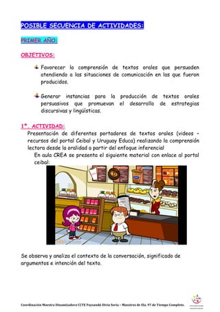 Coordinación Maestra Dinamizadora CCTE Paysandú Divia Soria – Maestros de Ela. 97 de Tiempo Completo.
POSIBLE SECUENCIA DE ACTIVIDADES:
PRIMER AÑO:
OBJETIVOS:
Favorecer la comprensión de textos orales que persuaden
atendiendo a las situaciones de comunicación en las que fueron
producidos.
Generar instancias para la producción de textos orales
persuasivos que promuevan el desarrollo de estrategias
discursivas y lingüísticas.
1ª. ACTIVIDAD:
Presentación de diferentes portadores de textos orales (videos –
recursos del portal Ceibal y Uruguay Educa) realizando la comprensión
lectora desde la oralidad a partir del enfoque inferencial
En aula CREA se presenta el siguiente material con enlace al portal
ceibal:
Se observa y analiza el contexto de la conversación, significado de
argumentos e intención del texto.
 