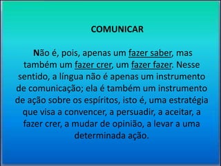 COMUNICAR 
Não é, pois, apenas um fazer saber, mas 
também um fazer crer, um fazer fazer. Nesse 
sentido, a língua não é apenas um instrumento 
de comunicação; ela é também um instrumento 
de ação sobre os espíritos, isto é, uma estratégia 
que visa a convencer, a persuadir, a aceitar, a 
fazer crer, a mudar de opinião, a levar a uma 
determinada ação. 
 