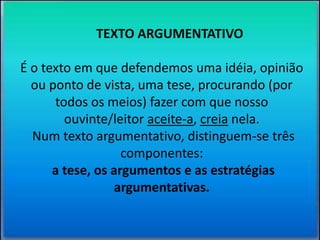 TEXTO ARGUMENTATIVO 
É o texto em que defendemos uma idéia, opinião 
ou ponto de vista, uma tese, procurando (por 
todos os meios) fazer com que nosso 
ouvinte/leitor aceite-a, creia nela. 
Num texto argumentativo, distinguem-se três 
componentes: 
a tese, os argumentos e as estratégias 
argumentativas. 
 