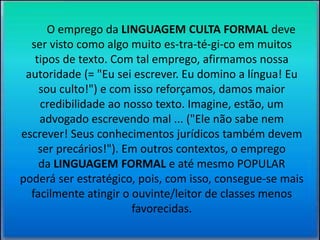 O emprego da LINGUAGEM CULTA FORMAL deve 
ser visto como algo muito es-tra-té-gi-co em muitos 
tipos de texto. Com tal emprego, afirmamos nossa 
autoridade (= "Eu sei escrever. Eu domino a língua! Eu 
sou culto!") e com isso reforçamos, damos maior 
credibilidade ao nosso texto. Imagine, estão, um 
advogado escrevendo mal ... ("Ele não sabe nem 
escrever! Seus conhecimentos jurídicos também devem 
ser precários!"). Em outros contextos, o emprego 
da LINGUAGEM FORMAL e até mesmo POPULAR 
poderá ser estratégico, pois, com isso, consegue-se mais 
facilmente atingir o ouvinte/leitor de classes menos 
favorecidas. 
 