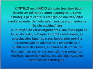 O TÍTULO ou o INÍCIO do texto (escrito/falado) 
devem ser utilizados como estratégias ... como 
estratégia para captar a atenção do ouvinte/leitor 
imediatamente. De nada valem nossos argumentos se 
não são ouvidos/lidos. 
A utilização de vários argumentos, sua disposição ao 
longo do texto, o ataque às fontes adversárias, as 
antecipações (quando o escritor/orador prevê a 
argumentação do adversário e responde-a), a 
qualificação das fontes, a utilização da ironia, da 
linguagem agressiva, da repetição, das perguntas 
retóricas, das exclamações, etc. são alguns outros 
exemplos de estratégias. 
 