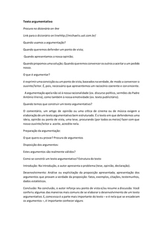 Texto argumentativo
Procura no dicionário on-line
Link para o dicionário on linehttp://michaelis.uol.com.br/
Quando usamos a argumentação?
Quando queremos defender um ponto de vista;
Quando apresentamos a nossa opinião;
Quandopropomosumasolução; Quandoqueremosconvencerosoutrosa aceitara um pedido
nosso.
O que é argumentar?
é exprimirumaconvicçãoouumponto de vista,baseadosnaverdade,de modo a convencer o
ouvinte/leitor. É, pois, necessário que apresentemos um raciocínio coerente e convincente.
A argumentaçãoapelanão só à nossa racionalidade (ex. discurso político, sermões do Padre
António Vieira), como também à nossa emotividade (ex. texto publicitário).
Quando temos que construir um texto argumentativo?
O comentário, um artigo de opinião ou uma crítica de cinema ou de música exigem a
elaboraçãode um textoargumentativo bem estruturado. É o texto em que defendemos uma
ideia, opinião ou ponto de vista, uma tese, procurando (por todos os meios) fazer com que
nosso ouvinte/leitor a aceite, acredite nela.
Preparação da argumentação:
O que quero eu provar? Procura de argumentos
Disposição dos argumentos:
Estes argumentos são realmente válidos?
Como se constrói um texto argumentativo? Estrutura do texto
Introdução: Na introdução, o autor apresenta o problema (tese, opinião, declaração).
Desenvolvimento: Análise ou explicitação da proposição apresentada; apresentação dos
argumentos que provam a verdade da proposição: fatos, exemplos, citações, testemunhos,
dados estatísticos.
Conclusão: Na conclusão, o autor reforça seu ponto de vista e/ou resume a discussão. Você
conferiu algumas das maneiras mais comuns de se elaborar o desenvolvimento de um texto
argumentativo.E,comoessa é a parte mais importante do texto – e é nela que se encadeiam
os argumentos –, é importante conhecer alguns
 