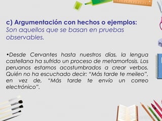 c) Argumentación con hechos o ejemplos:
Son aquellos que se basan en pruebas
observables.
•Desde Cervantes hasta nuestros días, la lengua
castellana ha sufrido un proceso de metamorfosis. Los
peruanos estamos acostumbrados a crear verbos.
Quién no ha escuchado decir: “Más tarde te meileo”,
en vez de, “Más tarde te envío un correo
electrónico”.
 