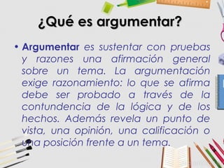 ¿Qué es argumentar?¿Qué es argumentar?
• Argumentar es sustentar con pruebas
y razones una afirmación general
sobre un tema. La argumentación
exige razonamiento: lo que se afirma
debe ser probado a través de la
contundencia de la lógica y de los
hechos. Además revela un punto de
vista, una opinión, una calificación o
una posición frente a un tema.
 
