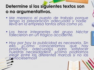 Determine si los siguientes textos sonDetermine si los siguientes textos son
o no argumentativos.o no argumentativos.
• Me merezco el puesto de trabajo porque
tengo la preparación adecuada y nadie
lleva en la empresa tantos años como yo.
• Los trece integrantes del grupo Néctar
fallecieron en un trágico accidente.
• Hoy por hoy la publicidad es necesaria. Sin
ella, ¿Cómo conoceríamos que hay
productos adecuados para satisfacer
nuestras necesidades?, ¿cómo podríamos
elegir entre las diferentes marcas si no las
conociésemos?
 