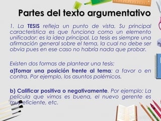 Partes del texto argumentativoPartes del texto argumentativo
1. La TESIS refleja un punto de vista. Su principal
característica es que funciona como un elemento
unificador: es la idea principal. La tesis es siempre una
afirmación general sobre el tema, la cual no debe ser
obvia pues en ese caso no habría nada que probar.
Existen dos formas de plantear una tesis:
a)Tomar una posición frente al tema: a favor o en
contra. Por ejemplo, los asuntos polémicos.
b) Calificar positiva o negativamente. Por ejemplo: La
película que vimos es buena, el nuevo gerente es
muy eficiente, etc.
 