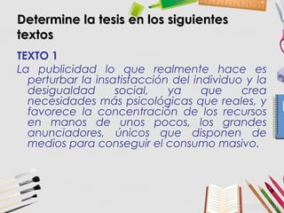 Determine la tesis en los siguientesDetermine la tesis en los siguientes
textostextos
TEXTO 1
La publicidad lo que realmente hace es
perturbar la insatisfacción del individuo y la
desigualdad social, ya que crea
necesidades más psicológicas que reales, y
favorece la concentración de los recursos
en manos de unos pocos, los grandes
anunciadores, únicos que disponen de
medios para conseguir el consumo masivo.
 