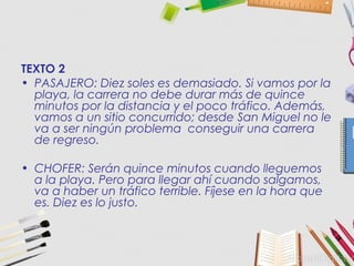 TEXTO 2
• PASAJERO: Diez soles es demasiado. Si vamos por la
playa, la carrera no debe durar más de quince
minutos por la distancia y el poco tráfico. Además,
vamos a un sitio concurrido; desde San Miguel no le
va a ser ningún problema conseguir una carrera
de regreso.
• CHOFER: Serán quince minutos cuando lleguemos
a la playa. Pero para llegar ahí cuando salgamos,
va a haber un tráfico terrible. Fíjese en la hora que
es. Diez es lo justo.
 