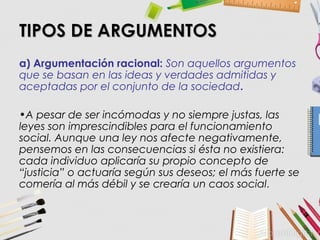 TIPOS DE ARGUMENTOSTIPOS DE ARGUMENTOS
a) Argumentación racional: Son aquellos argumentos
que se basan en las ideas y verdades admitidas y
aceptadas por el conjunto de la sociedad.
•A pesar de ser incómodas y no siempre justas, las
leyes son imprescindibles para el funcionamiento
social. Aunque una ley nos afecte negativamente,
pensemos en las consecuencias si ésta no existiera:
cada individuo aplicaría su propio concepto de
“justicia” o actuaría según sus deseos; el más fuerte se
comería al más débil y se crearía un caos social.
 