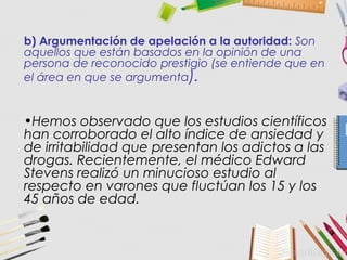 b) Argumentación de apelación a la autoridad: Son
aquellos que están basados en la opinión de una
persona de reconocido prestigio (se entiende que en
el área en que se argumenta).
•Hemos observado que los estudios científicos
han corroborado el alto índice de ansiedad y
de irritabilidad que presentan los adictos a las
drogas. Recientemente, el médico Edward
Stevens realizó un minucioso estudio al
respecto en varones que fluctúan los 15 y los
45 años de edad.
 