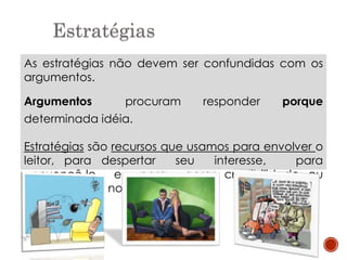 Estratégias
As estratégias não devem ser confundidas com os
argumentos.
Argumentos procuram responder porque
determinada idéia.
Estratégias são recursos que usamos para envolver o
leitor, para despertar seu interesse, para
convencê-lo e para gerar credibilidade ou
simpatia pelas nossas ideias.
 