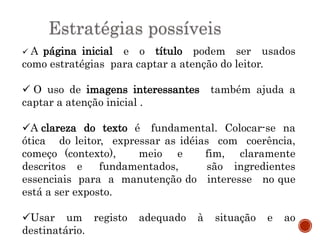 Estratégias possíveis
 A página inicial e o título podem ser usados
como estratégias para captar a atenção do leitor.
 O uso de imagens interessantes também ajuda a
captar a atenção inicial .
A clareza do texto é fundamental. Colocar-se na
ótica do leitor, expressar as idéias com coerência,
começo (contexto), meio e fim, claramente
descritos e fundamentados, são ingredientes
essenciais para a manutenção do interesse no que
está a ser exposto.
Usar um registo adequado à situação e ao
destinatário.
 