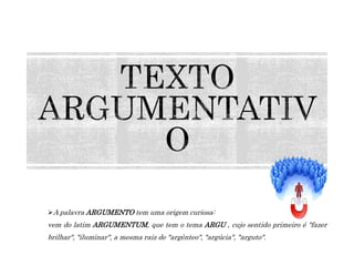 A palavra ARGUMENTO tem uma origem curiosa:
vem do latim ARGUMENTUM, que tem o tema ARGU , cujo sentido primeiro é "fazer
brilhar", "iluminar", a mesma raiz de "argênteo", "argúcia", "arguto".
 