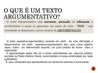 O texto argumentativo visa convencer, persuadir ou influenciar o
ouvinte/leitor a quem se apresenta um ponto de vista - TESE - cuja
veracidade se demonstra e prova através da ARGUMENTAÇÃO.
O texto expositivo-argumentativo consiste em partir de uma afirmação e
desenvolvê-la. Um texto expositivo-argumentativo tem, pois, como objetivo
expor, sobre um determinado assunto, um juízo próprio de forma clara e
organizada.
A argumentação apela não só à nossa racionalidade (ex. discurso político,
sermões do Padre António Vieira), como também à nossa emotividade (ex. texto
publicitário).
É, pois, necessário que apresentemos um raciocínio coerente e convincente.
 