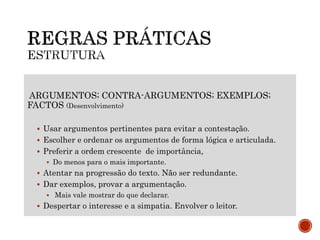 ARGUMENTOS; CONTRA-ARGUMENTOS; EXEMPLOS;
FACTOS (Desenvolvimento)
 Usar argumentos pertinentes para evitar a contestação.
 Escolher e ordenar os argumentos de forma lógica e articulada.
 Preferir a ordem crescente de importância,
 Do menos para o mais importante.
 Atentar na progressão do texto. Não ser redundante.
 Dar exemplos, provar a argumentação.
 Mais vale mostrar do que declarar.
 Despertar o interesse e a simpatia. Envolver o leitor.
 