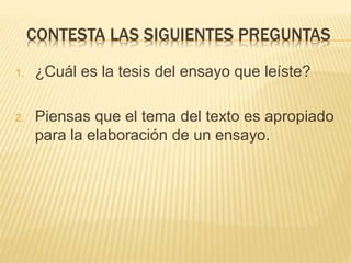 CONTESTA LAS SIGUIENTES PREGUNTAS
1. ¿Cuál es la tesis del ensayo que leíste?
2. Piensas que el tema del texto es apropiado
para la elaboración de un ensayo.
 