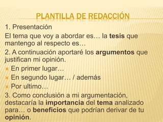 PLANTILLA DE REDACCIÓN
1. Presentación
El tema que voy a abordar es… la tesis que
mantengo al respecto es…
2. A continuación aportaré los argumentos que
justifican mi opinión.
 En primer lugar…
 En segundo lugar… / además
 Por ultimo…
3. Como conclusión a mi argumentación,
destacaría la importancia del tema analizado
para… o beneficios que podrían derivar de tu
opinión.
 