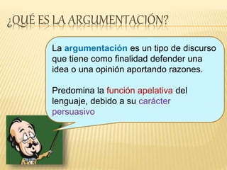 ¿QUÉ ES LA ARGUMENTACIÓN?
La argumentación es un tipo de discurso
que tiene como finalidad defender una
idea o una opinión aportando razones.
Predomina la función apelativa del
lenguaje, debido a su carácter
persuasivo.
 