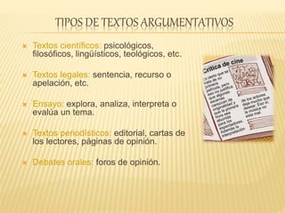 TIPOS DE TEXTOS ARGUMENTATIVOS
 Textos científicos: psicológicos,
filosóficos, lingüísticos, teológicos, etc.
 Textos legales: sentencia, recurso o
apelación, etc.
 Ensayo: explora, analiza, interpreta o
evalúa un tema.
 Textos periodísticos: editorial, cartas de
los lectores, páginas de opinión.
 Debates orales: foros de opinión.
 