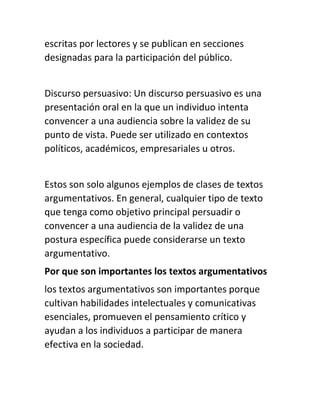 escritas por lectores y se publican en secciones
designadas para la participación del público.
Discurso persuasivo: Un discurso persuasivo es una
presentación oral en la que un individuo intenta
convencer a una audiencia sobre la validez de su
punto de vista. Puede ser utilizado en contextos
políticos, académicos, empresariales u otros.
Estos son solo algunos ejemplos de clases de textos
argumentativos. En general, cualquier tipo de texto
que tenga como objetivo principal persuadir o
convencer a una audiencia de la validez de una
postura específica puede considerarse un texto
argumentativo.
Por que son importantes los textos argumentativos
los textos argumentativos son importantes porque
cultivan habilidades intelectuales y comunicativas
esenciales, promueven el pensamiento crítico y
ayudan a los individuos a participar de manera
efectiva en la sociedad.
 