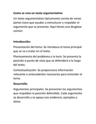 Como se crea un texto argumentativo
Un texto argumentativo típicamente consta de varias
partes clave que ayudan a estructurar y respaldar el
argumento que se presenta. Aquí tienes una desglose
común:
Introducción:
Presentación del tema: Se introduce el tema principal
que se va a tratar en el texto.
Planteamiento del problema o la tesis: Se presenta la
posición o punto de vista que se defenderá a lo largo
del texto.
Contextualización: Se proporciona información
relevante o antecedentes necesarios para entender el
tema.
Desarrollo:
Argumentos principales: Se presentan los argumentos
que respaldan la posición defendida. Cada argumento
se desarrolla y se apoya con evidencia, ejemplos o
datos.
 