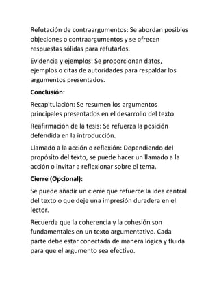 Refutación de contraargumentos: Se abordan posibles
objeciones o contraargumentos y se ofrecen
respuestas sólidas para refutarlos.
Evidencia y ejemplos: Se proporcionan datos,
ejemplos o citas de autoridades para respaldar los
argumentos presentados.
Conclusión:
Recapitulación: Se resumen los argumentos
principales presentados en el desarrollo del texto.
Reafirmación de la tesis: Se refuerza la posición
defendida en la introducción.
Llamado a la acción o reflexión: Dependiendo del
propósito del texto, se puede hacer un llamado a la
acción o invitar a reflexionar sobre el tema.
Cierre (Opcional):
Se puede añadir un cierre que refuerce la idea central
del texto o que deje una impresión duradera en el
lector.
Recuerda que la coherencia y la cohesión son
fundamentales en un texto argumentativo. Cada
parte debe estar conectada de manera lógica y fluida
para que el argumento sea efectivo.
 