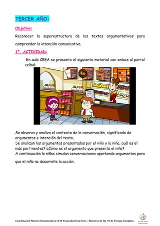 Coordinación Maestra Dinamizadora CCTE Paysandú Divia Soria – Maestros de Ela. 97 de Tiempo Completo.
TERCER AÑO:
Objetivo:
Reconocer la superestructura de los textos argumentativos para
comprender la intención comunicativa.
1ª. ACTIVIDAD:
En aula CREA se presenta el siguiente material con enlace al portal
ceibal:
Se observa y analiza el contexto de la conversación, significado de
argumentos e intención del texto.
Se analizan los argumentos presentados por el niño y la niña, cuál es el
más pertinentes? ¿Cómo es el argumento que presenta el niño?
A continuación lo niños simulan conversaciones aportando argumentos para
que el niño no desarrolle la acción.
 