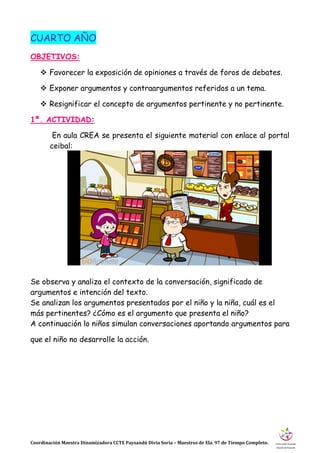 Coordinación Maestra Dinamizadora CCTE Paysandú Divia Soria – Maestros de Ela. 97 de Tiempo Completo.
CUARTO AÑO
OBJETIVOS:
 Favorecer la exposición de opiniones a través de foros de debates.
 Exponer argumentos y contraargumentos referidos a un tema.
 Resignificar el concepto de argumentos pertinente y no pertinente.
1ª. ACTIVIDAD:
En aula CREA se presenta el siguiente material con enlace al portal
ceibal:
Se observa y analiza el contexto de la conversación, significado de
argumentos e intención del texto.
Se analizan los argumentos presentados por el niño y la niña, cuál es el
más pertinentes? ¿Cómo es el argumento que presenta el niño?
A continuación lo niños simulan conversaciones aportando argumentos para
que el niño no desarrolle la acción.
 