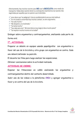Coordinación Maestra Dinamizadora CCTE Paysandú Divia Soria – Maestros de Ela. 97 de Tiempo Completo.
Dialogar sobre argumentos y contraargumentos, analizando cada parte de
forma oral.
7ª. ACTIVIDAD:
Preparar un debate en equipos usando papelógrafos con argumentos a
favor del uso de la bicicleta y otro grupo con argumentos en contra. Cada
uno deberá defender su posición.
El docente los filma para luego analizar las exposiciones.
Obtener conclusiones sobre la actividad realizada.
ACTIVIDAD DE CIERRE:
Exponer las filmaciones en cañón analizando los argumentos y
contraargumentos dentro del contexto desarrollado.
Subir uno de los videos a la plataforma CREA y agregar argumentos a
favor y en contra del uso de la bicicleta.
 