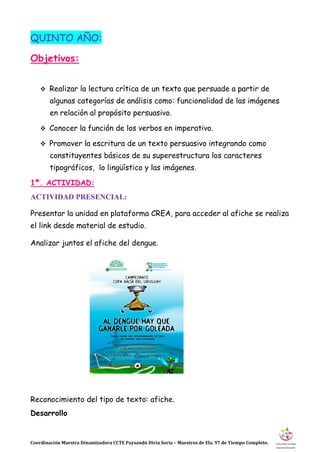 Coordinación Maestra Dinamizadora CCTE Paysandú Divia Soria – Maestros de Ela. 97 de Tiempo Completo.
QUINTO AÑO:
Objetivos:
 Realizar la lectura crítica de un texto que persuade a partir de
algunas categorías de análisis como: funcionalidad de las imágenes
en relación al propósito persuasivo.
 Conocer la función de los verbos en imperativo.
 Promover la escritura de un texto persuasivo integrando como
constituyentes básicos de su superestructura los caracteres
tipográficos, lo lingüístico y las imágenes.
1ª. ACTIVIDAD:
ACTIVIDAD PRESENCIAL:
Presentar la unidad en plataforma CREA, para acceder al afiche se realiza
el link desde material de estudio.
Analizar juntos el afiche del dengue.
Reconocimiento del tipo de texto: afiche.
Desarrollo
 