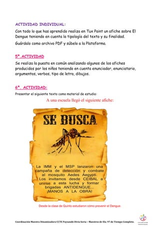 Coordinación Maestra Dinamizadora CCTE Paysandú Divia Soria – Maestros de Ela. 97 de Tiempo Completo.
ACTIVIDAD INDIVIDUAL:
Con todo lo que has aprendido realiza en Tux Paint un afiche sobre El
Dengue teniendo en cuenta la tipología del texto y su finalidad.
Guárdalo como archivo PDF y súbelo a la Plataforma.
5ª.ACTIVIDAD
Se realiza la puesta en común analizando algunos de los afiches
producidos por los niños teniendo en cuenta enunciador, enunciatario,
argumentos, verbos, tipo de letra, dibujos.
6ª. ACTIVIDAD:
Presentar el siguiente texto como material de estudio:
A una escuela llegó el siguiente afiche:
Desde la clase de Quinto estudiaron cómo prevenir el Dengue.
 
