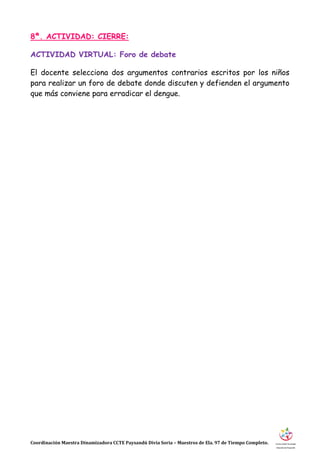 Coordinación Maestra Dinamizadora CCTE Paysandú Divia Soria – Maestros de Ela. 97 de Tiempo Completo.
8ª. ACTIVIDAD: CIERRE:
ACTIVIDAD VIRTUAL: Foro de debate
El docente selecciona dos argumentos contrarios escritos por los niños
para realizar un foro de debate donde discuten y defienden el argumento
que más conviene para erradicar el dengue.
 